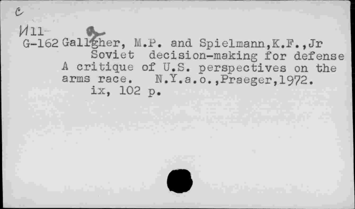 ﻿/Ill 9^
G-162 Gallaher, M.P. and Spielmann,K.F., Jr
Soviet decision-making for defense A critique of U.S. perspectives on the arms race. N.Y.a.o.,Praeger,1972.
ix, 102 p.